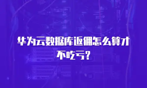 华为云数据库返佣怎么算才不吃亏？