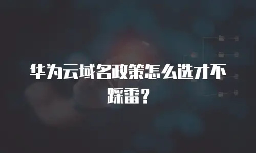 华为云域名政策怎么选才不踩雷？