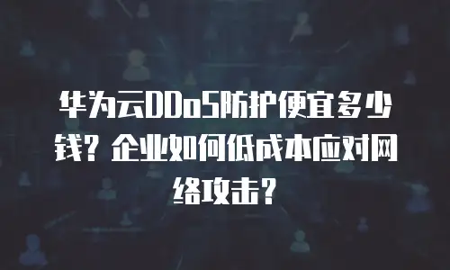 华为云DDoS防护便宜多少钱？企业如何低成本应对网络攻击？
