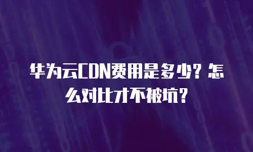 华为云CDN费用是多少？怎么对比才不被坑？