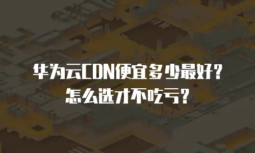 华为云CDN便宜多少最好？怎么选才不吃亏？