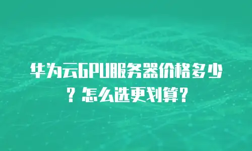 华为云GPU服务器价格多少？怎么选更划算？