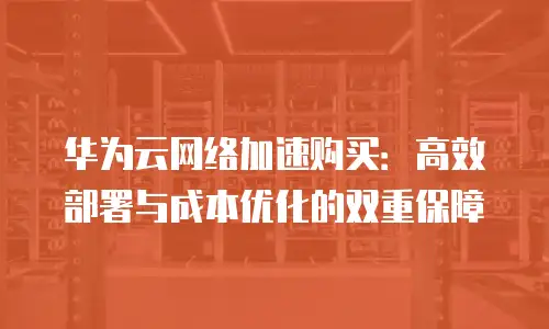 华为云网络加速购买：高效部署与成本优化的双重保障