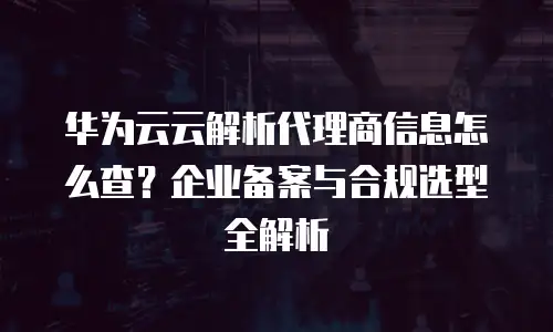 华为云云解析代理商信息怎么查？企业备案与合规选型全解析