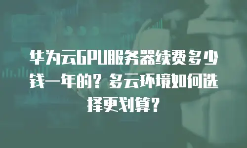 华为云GPU服务器续费多少钱一年的？多云环境如何选择更划算？