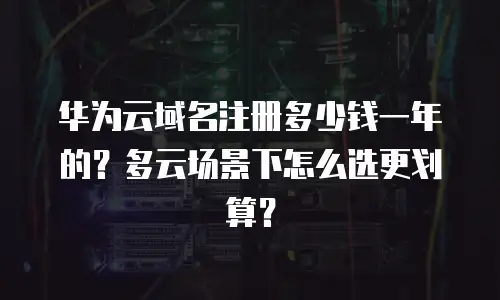 华为云域名注册多少钱一年的？多云场景下怎么选更划算？