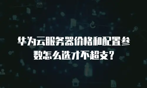 华为云服务器价格和配置参数怎么选才不超支？