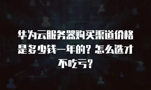 华为云服务器购买渠道价格是多少钱一年的？怎么选才不吃亏？