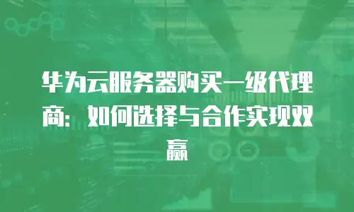 华为云服务器购买一级代理商：如何选择与合作实现双赢