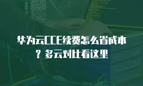 华为云CCE续费怎么省成本？多云对比看这里