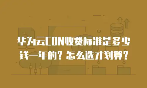 华为云CDN收费标准是多少钱一年的？怎么选才划算？