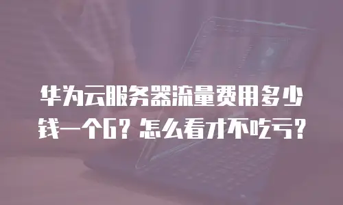 华为云服务器流量费用多少钱一个G？怎么看才不吃亏？