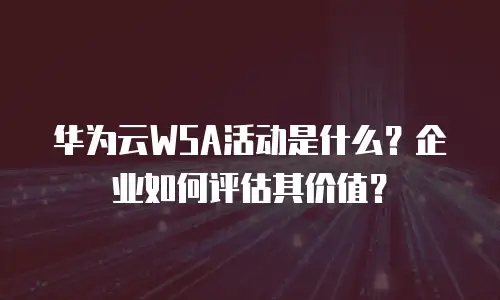 华为云WSA活动是什么？企业如何评估其价值？