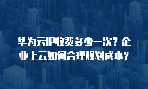 华为云IP收费多少一次？企业上云如何合理规划成本？