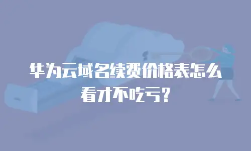 华为云域名续费价格表怎么看才不吃亏？