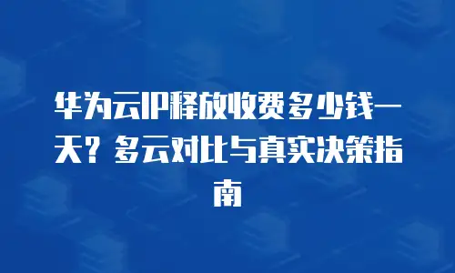 华为云IP释放收费多少钱一天？多云对比与真实决策指南