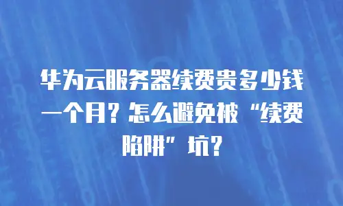 华为云服务器续费贵多少钱一个月？怎么避免被&ldquo;续费陷阱&rdquo;坑？