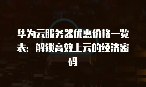 华为云服务器优惠价格一览表：解锁高效上云的经济密码