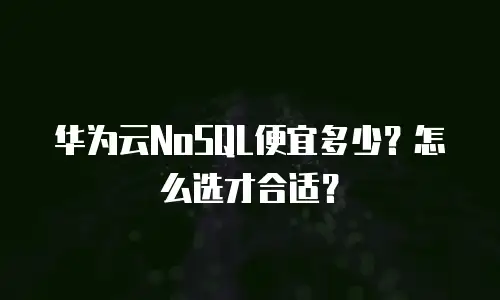 华为云NoSQL便宜多少？怎么选才合适？