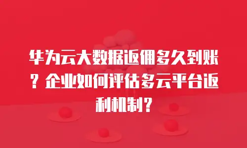 华为云大数据返佣多久到账？企业如何评估多云平台返利机制？