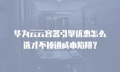 华为云云容器引擎优惠怎么选才不掉进成本陷阱？