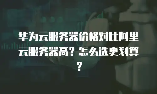 华为云服务器价格对比阿里云服务器高？怎么选更划算？