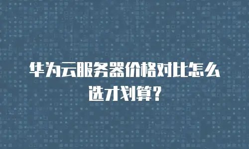 华为云服务器价格对比怎么选才划算？