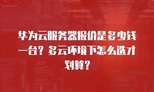 华为云服务器报价是多少钱一台？多云环境下怎么选才划算？