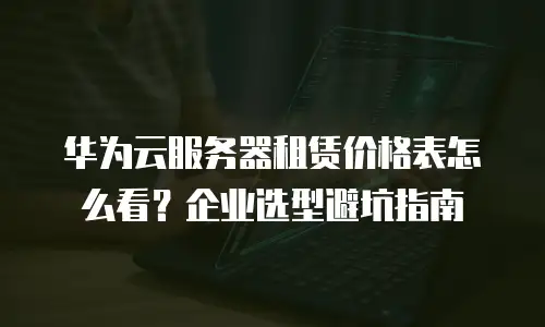 华为云服务器租赁价格表怎么看？企业选型避坑指南