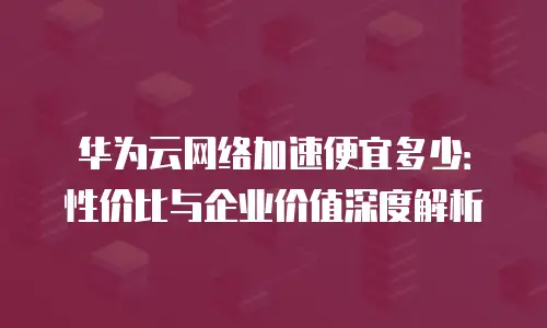 华为云网络加速便宜多少：性价比与企业价值深度解析