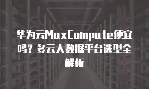华为云MaxCompute便宜吗？多云大数据平台选型全解析