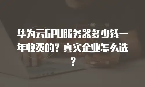 华为云GPU服务器多少钱一年收费的？真实企业怎么选？