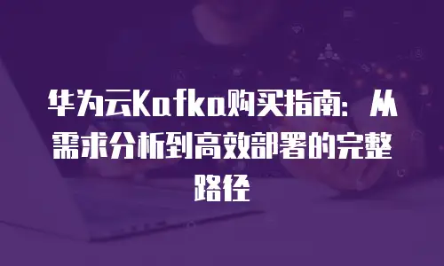 华为云Kafka购买指南：从需求分析到高效部署的完整路径