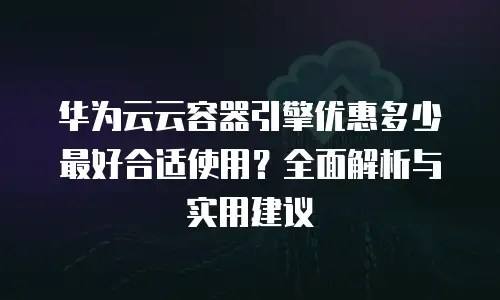 华为云云容器引擎优惠多少最好合适使用？全面解析与实用建议