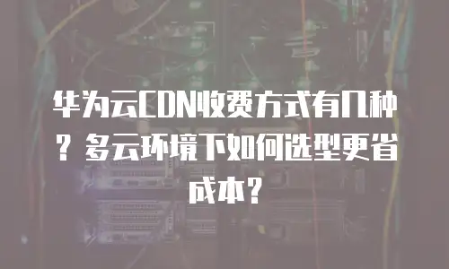华为云CDN收费方式有几种？多云环境下如何选型更省成本？