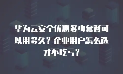 华为云安全优惠多少套餐可以用多久？企业用户怎么选才不吃亏？