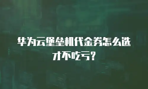 华为云堡垒机代金券怎么选才不吃亏？
