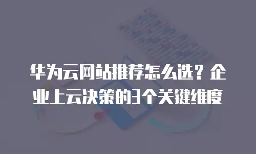 华为云网站推荐怎么选？企业上云决策的3个关键维度