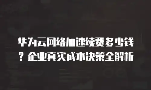 华为云网络加速续费多少钱？企业真实成本决策全解析