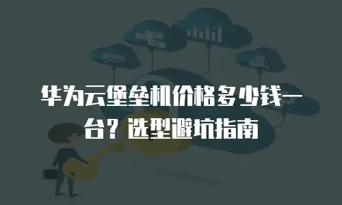 华为云堡垒机价格多少钱一台？选型避坑指南