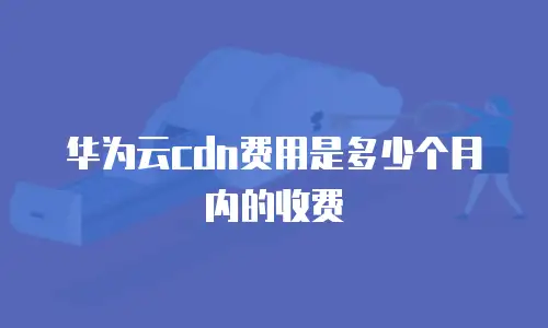 华为云cdn费用是多少个月内的收费