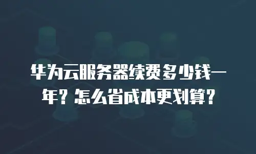 华为云服务器续费多少钱一年？怎么省成本更划算？