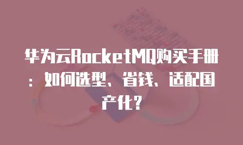 华为云RocketMQ购买手册：如何选型、省钱、适配国产化？