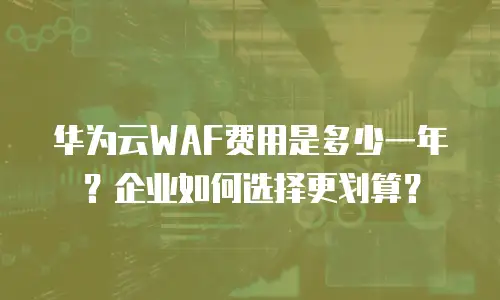 华为云WAF费用是多少一年？企业如何选择更划算？
