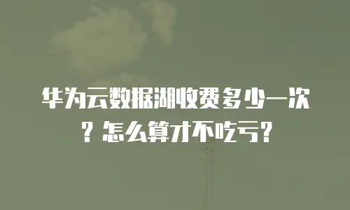 华为云数据湖收费多少一次？怎么算才不吃亏？