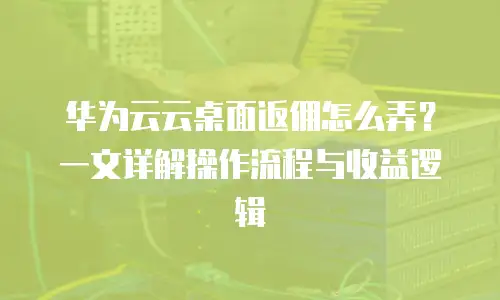华为云云桌面返佣怎么弄？一文详解操作流程与收益逻辑