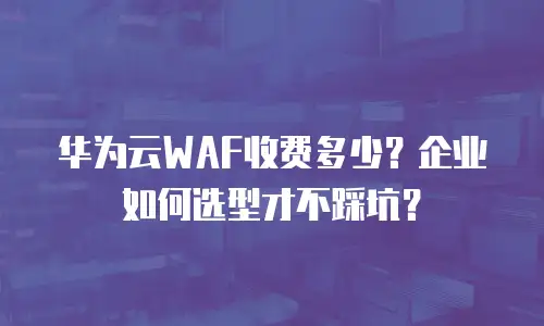 华为云WAF收费多少？企业如何选型才不踩坑？