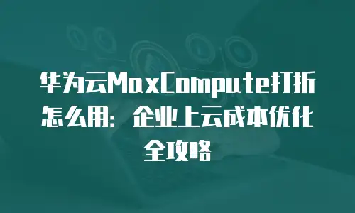 华为云MaxCompute打折怎么用：企业上云成本优化全攻略