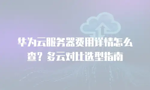 华为云服务器费用详情怎么查？多云对比选型指南