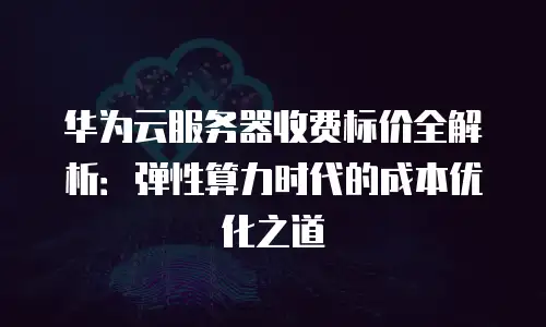 华为云服务器收费标价全解析：弹性算力时代的成本优化之道